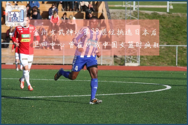金州女武神以第38顺位挑选日本后卫田中心 曾在对战中国女篮时疯狂砍下21分