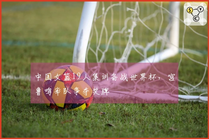 中国女篮19人集训备战世界杯，宫鲁鸣率队争夺奖牌