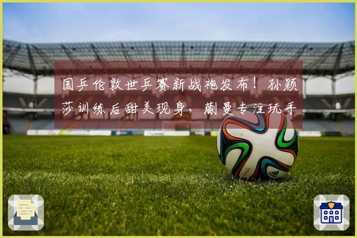 国乒伦敦世乒赛新战袍发布！孙颖莎训练后甜美现身，蒯曼专注玩手机