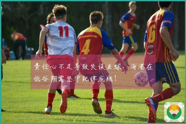 责任心不足导致失误丢球，海港在低谷期需坚守纪律底线！