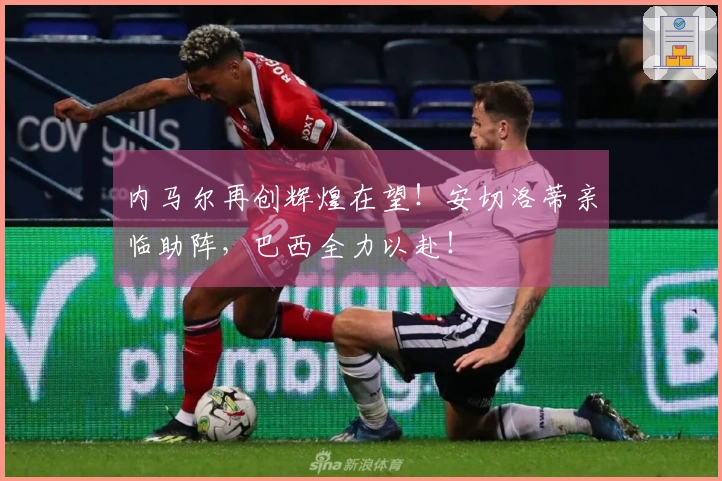 内马尔再创辉煌在望！安切洛蒂亲临助阵，巴西全力以赴！