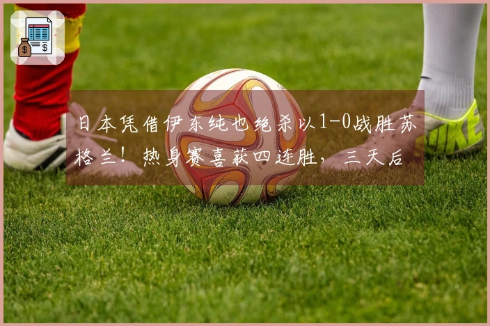 日本凭借伊东纯也绝杀以1-0战胜苏格兰！热身赛喜获四连胜，三天后迎战英格兰