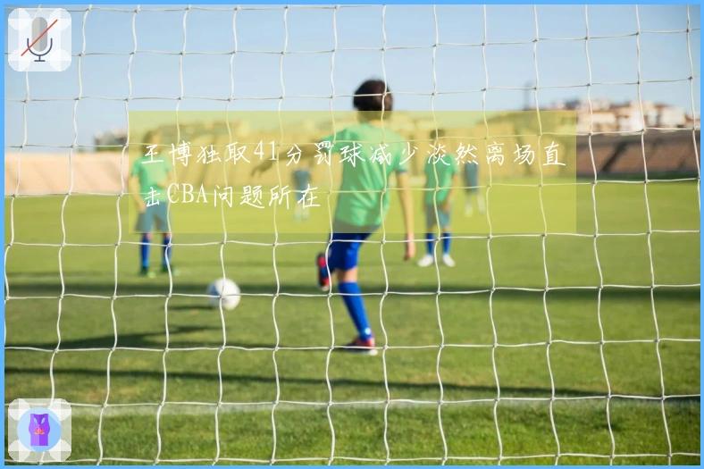 王博独取41分罚球减少淡然离场直击CBA问题所在