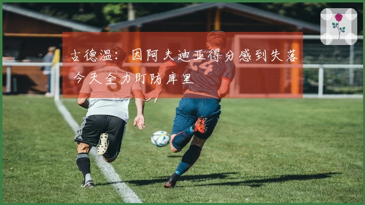 古德温：因阿夫迪亚得分感到失落 今天全力盯防库里