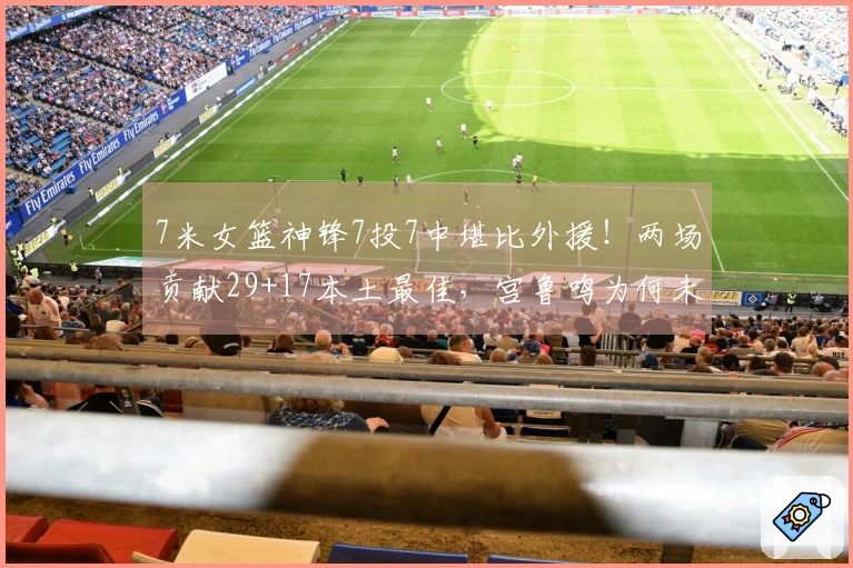 7米女篮神锋7投7中堪比外援！两场贡献29+17本土最佳，宫鲁鸣为何未选？