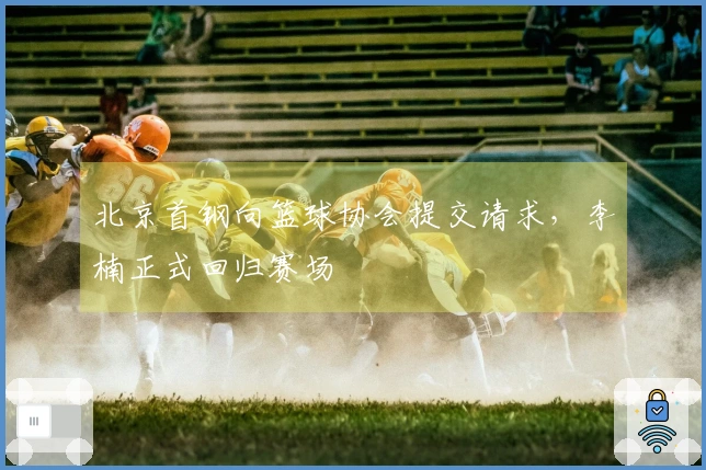 北京首钢向篮球协会提交请求，李楠正式回归赛场